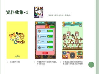 資料收集-1
 主打動物主題  各種動物與可愛簡單的畫風
和可愛按鈕
 主要透過放置及點選動物收
集金錢，換取更高級的種類
(這遊戲主要想參考其主題風格)
 