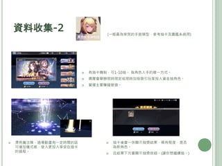 資料收集-2 (一般最為常見的手遊類型，參考抽卡及圖鑑系統用)
 有抽卡機制，可1-10抽。 為角色入手的唯一方式。
 偶爾會舉辦限時限定或限時加倍吸引玩家投入資金抽角色。
 營運主要賺錢管道。
 漂亮魔法陣，過場動畫有一定時間的話
可增加儀式感，使人更投入享受在抽卡
的過程。
 抽卡後會一併顯示抽獎結果、稀有程度、是否
為新角色。
 且結果下方會顯示抽獎按紐。(讓你想繼續抽。)
 
