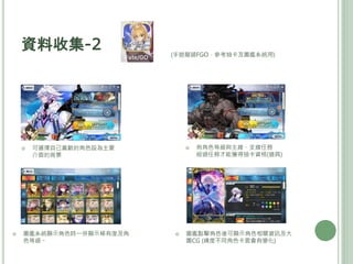 資料收集-2
 可選擇自己喜歡的角色設為主要
介面的背景
 圖鑑系統顯示角色時一併顯示稀有度及角
色等級。
 有角色等級與主線、支線任務
經過任務才能獲得抽卡資格(道具)
(手遊龍頭FGO，參考抽卡及圖鑑系統用)
 圖鑑點擊角色後可顯示角色相關資訊及大
圖CG (練度不同角色卡面會有變化)
 