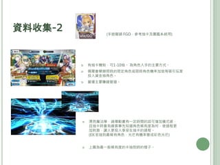 資料收集-2
 有抽卡機制，可1-10抽。 為角色入手的主要方式。
 偶爾會舉辦限時的限定角色或限時角色機率加倍等吸引玩家
投入資金抽角色。
 營運主要賺錢管道。
 漂亮魔法陣，過場動畫有一定時間的話可增加儀式感，
且抽卡時會有線索事先知道角色稀有度為何，使過程更
加刺激，讓人更投入享受在抽卡的過程。
(EX:若抽到最稀有角色，光芒有機率變成彩色光芒)
 上圖為最一般稀有度的卡抽到時的樣子。
(手遊龍頭 FGO，參考抽卡及圖鑑系統用)
 