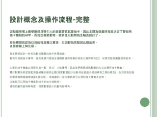 設計概念及操作流程-完整
因知道市場上最受歡迎且吸引人的遊戲要素就是抽卡，因此主題為遊戲時我就決定了要做有
抽卡機制的APP，而我也喜歡動物，就索性以動物為主軸去設計了。
部份構想我認為以我的程度難以實現，但因較為完整因此提出來。
後面會補上簡化版。
我主要想設計一款名為動物圖鑑的抽卡休閒遊戲。
動物可透過抽卡獲得，抽到後還可透過金錢購買道具培養好感度以獲得特殊CG，收集完整個圖鑑就算結束。
主要的抽卡機會必須要付出一點”勞力”才能獲得，因此我們需要透過點擊的方式去獲得抽卡機會。
關於點擊我希望搭配瀕臨絕種的動物主題(現實數量越少的動物在遊戲內就越稀有之類的概念)，在其受到迫害
的環境場景維護環境(EX:撿垃圾)，等維護到一定次數時就可以得到抽卡機會及金幣。
之後就可以用抽卡機會到抽卡的地方抽動物。
抽到的動物會有稀有度，現實數量越少的動物越稀有。
 