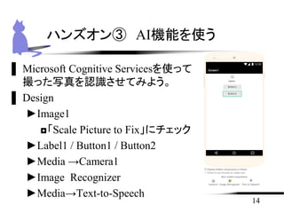 ▌ Microsoft Cognitive Servicesを使って
撮った写真を認識させてみよう。
▌ Design
►Image1
◘「Scale Picture to Fix」にチェック
►Label1 / Button1 / Button2
►Media →Camera1
►Image Recognizer
►Media→Text-to-Speech
14
ハンズオン③ AI機能を使う
 