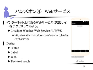 ▌ インターネット上にあるWebサービス（天気サイ
ト）をアクセスしてみよう。
►Livedoor Weather Web Service / LWWS
◘http://weather.livedoor.com/weather_hacks
/webservice
▌ Design
►Button
►Label
►Web
►Text-to-Speech
17
ハンズオン④ Webサービス
 