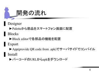 ▌ Designer
►Paletteから部品をスマートフォン画面に配置
▌ Blocks
►Block editorで各部品の機能を配置
▌ Export
►App(provide QR code from .apk)でサーバサイドでコンパイル
▌ Install
►バーコードのURLからapkをダウンロード
4
開発の流れ
 