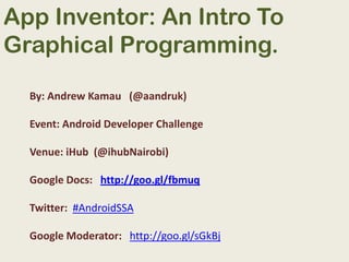 App Inventor: An Intro To Graphical Programming. By: Andrew Kamau   (@aandruk) Event: Android Developer Challenge Venue: iHub  (@ihubNairobi) Google Docs:   http://goo.gl/fbmuq Twitter:  #AndroidSSA Google Moderator:   http://goo.gl/sGkBj 