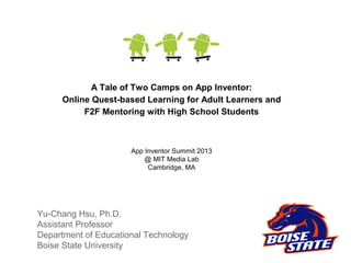 Yu-Chang Hsu, Ph.D.
Assistant Professor
Department of Educational Technology
Boise State University
App Inventor Summit 2013
@ MIT Media Lab
Cambridge, MA
A Tale of Two Camps on App Inventor:
Online Quest-based Learning for Adult Learners and
F2F Mentoring with High School Students
 