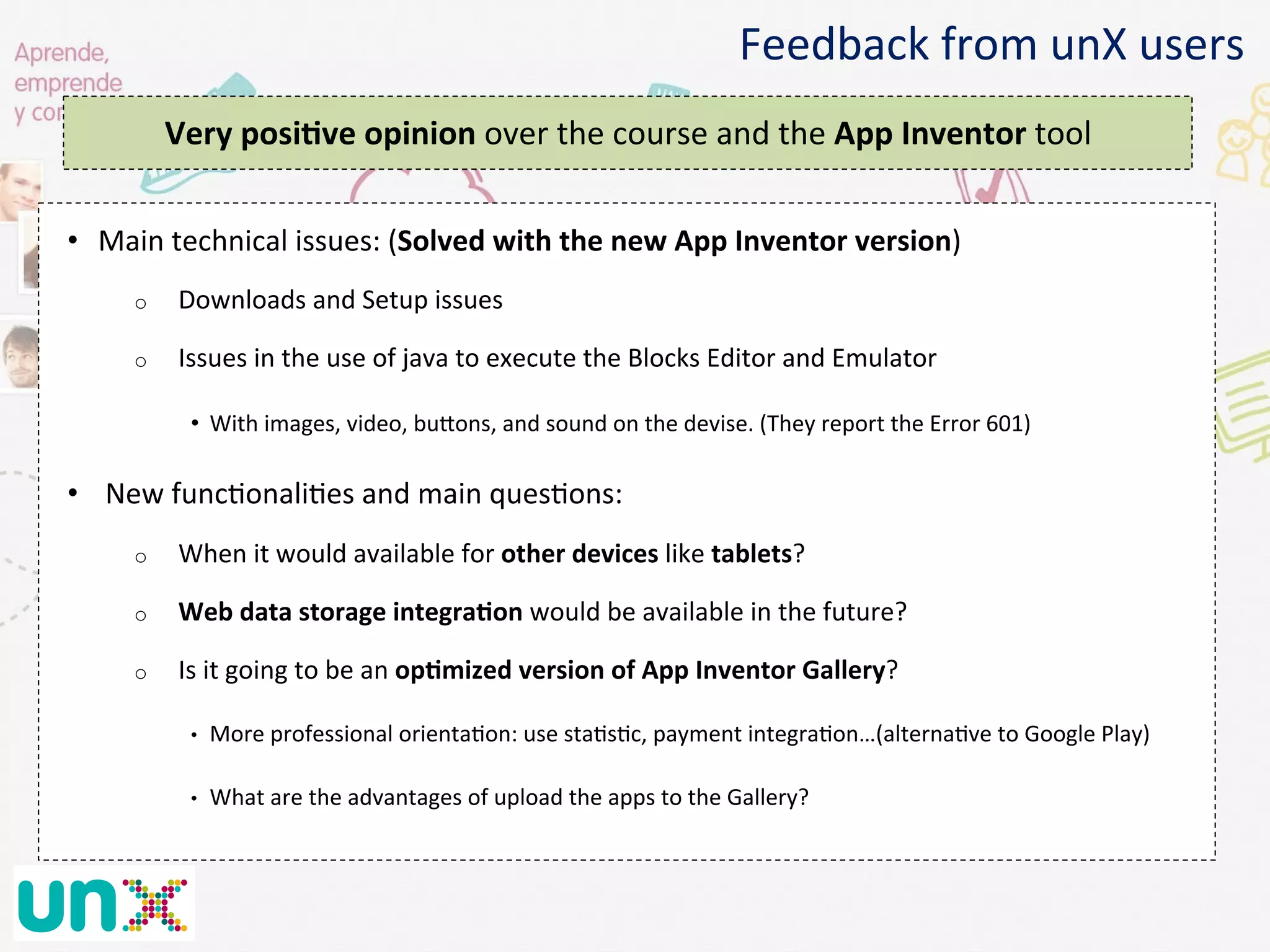 •  Main	
  technical	
  issues:	
  (Solved	
  with	
  the	
  new	
  App	
  Inventor	
  version)	
  
o  Downloads	
  and	
  Setup	
  issues	
  
o  Issues	
  in	
  the	
  use	
  of	
  java	
  to	
  execute	
  the	
  Blocks	
  Editor	
  and	
  Emulator	
  
•  With	
  images,	
  video,	
  buaons,	
  and	
  sound	
  on	
  the	
  devise.	
  (They	
  report	
  the	
  Error	
  601)	
  	
  
•  	
  New	
  func@onali@es	
  and	
  main	
  ques@ons:	
  
o  When	
  it	
  would	
  available	
  for	
  other	
  devices	
  like	
  tablets?	
  
o  Web	
  data	
  storage	
  integraGon	
  would	
  be	
  available	
  in	
  the	
  future?	
  
o  Is	
  it	
  going	
  to	
  be	
  an	
  opGmized	
  version	
  of	
  App	
  Inventor	
  Gallery?	
  
•  More	
  professional	
  orienta@on:	
  use	
  sta@s@c,	
  payment	
  integra@on…(alterna@ve	
  to	
  Google	
  Play)	
  
•  What	
  are	
  the	
  advantages	
  of	
  upload	
  the	
  apps	
  to	
  the	
  Gallery?	
  
Feedback	
  from	
  unX	
  users	
  
Very	
  posiGve	
  opinion	
  over	
  the	
  course	
  and	
  the	
  App	
  Inventor	
  tool	
  
	
  
 