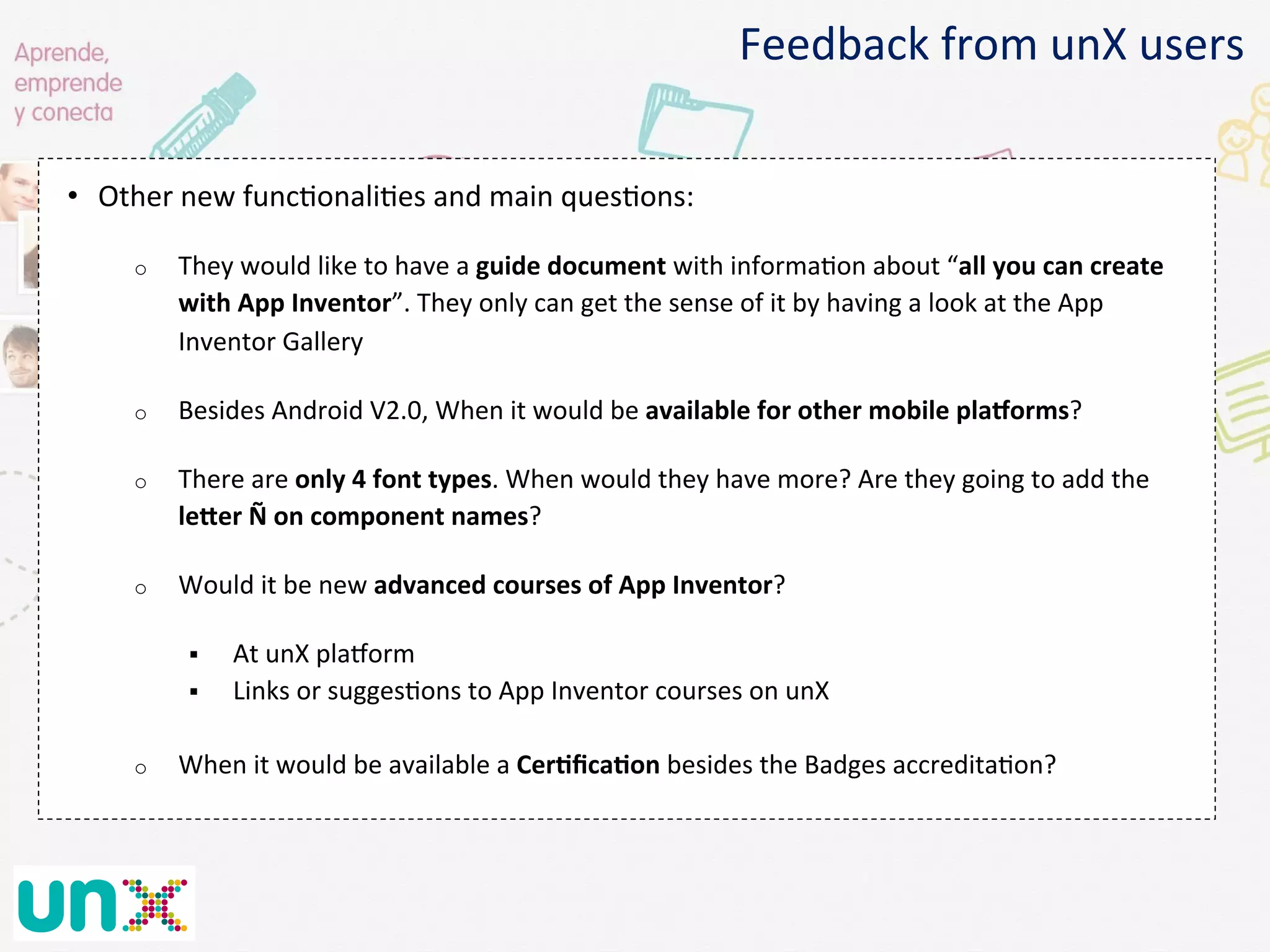 •  Other	
  new	
  func@onali@es	
  and	
  main	
  ques@ons:	
  
o  They	
  would	
  like	
  to	
  have	
  a	
  guide	
  document	
  with	
  informa@on	
  about	
  “all	
  you	
  can	
  create	
  
with	
  App	
  Inventor”.	
  They	
  only	
  can	
  get	
  the	
  sense	
  of	
  it	
  by	
  having	
  a	
  look	
  at	
  the	
  App	
  
Inventor	
  Gallery	
  
o  Besides	
  Android	
  V2.0,	
  When	
  it	
  would	
  be	
  available	
  for	
  other	
  mobile	
  plaKorms?	
  
o  There	
  are	
  only	
  4	
  font	
  types.	
  When	
  would	
  they	
  have	
  more?	
  Are	
  they	
  going	
  to	
  add	
  the	
  
leker	
  Ñ	
  on	
  component	
  names?	
  
o  Would	
  it	
  be	
  new	
  advanced	
  courses	
  of	
  App	
  Inventor?	
  
§  At	
  unX	
  plaNorm	
  
§  Links	
  or	
  sugges@ons	
  to	
  App	
  Inventor	
  courses	
  on	
  unX	
  
o  When	
  it	
  would	
  be	
  available	
  a	
  CerGﬁcaGon	
  besides	
  the	
  Badges	
  accredita@on?	
  
Feedback	
  from	
  unX	
  users	
  
 