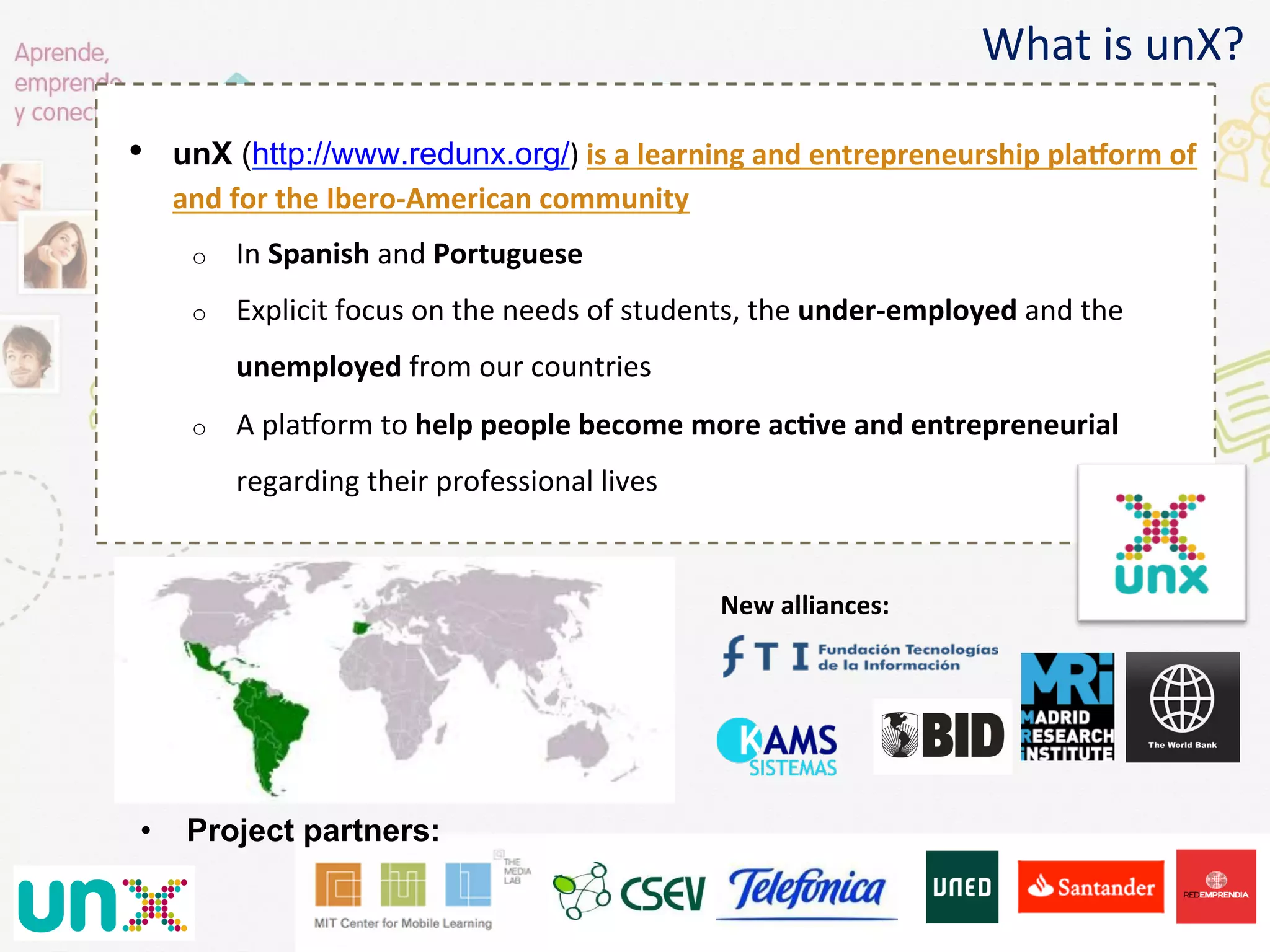  	
  
	
  
•  unX (http://www.redunx.org/)	
  is	
  a	
  learning	
  and	
  entrepreneurship	
  plaKorm	
  of	
  
and	
  for	
  the	
  Ibero-­‐American	
  community	
  
o  In	
  Spanish	
  and	
  Portuguese	
  
o  Explicit	
  focus	
  on	
  the	
  needs	
  of	
  students,	
  the	
  under-­‐employed	
  and	
  the	
  
unemployed	
  from	
  our	
  countries	
  
o  A	
  plaNorm	
  to	
  help	
  people	
  become	
  more	
  acGve	
  and	
  entrepreneurial	
  
regarding	
  their	
  professional	
  lives	
  
	
  
What	
  is	
  unX?	
  
•  Project partners:
New	
  alliances:	
  
 