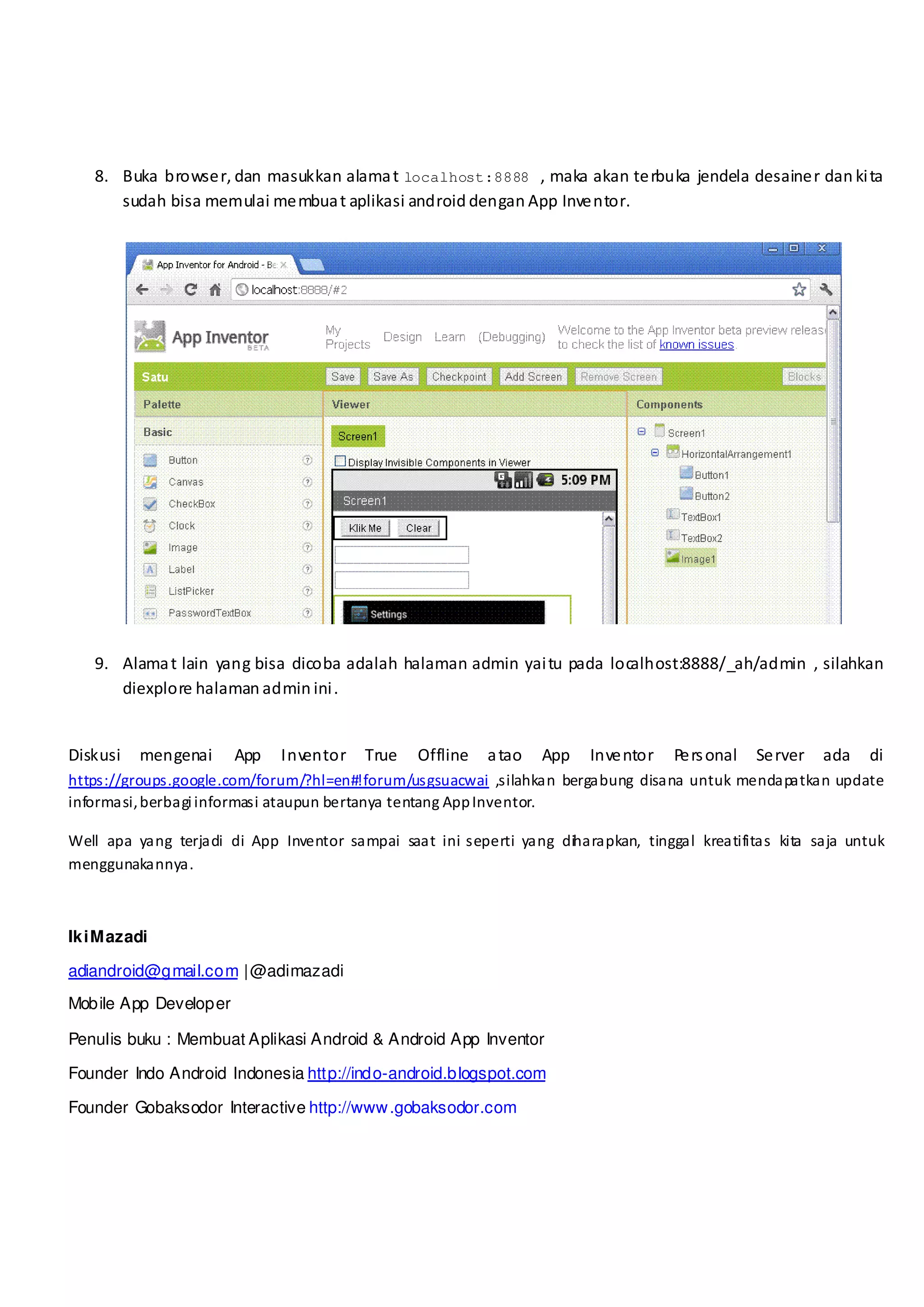 8. Buka browse r, dan masukkan alama t localhost:8888 , maka akan te rbuka jendela desaine r dan ki ta
      sudah bisa memulai me mbua t aplikasi android dengan App Inve ntor.




   9. Alama t lain yang bisa dicoba adalah halaman admin yai tu pada localhost:8888/_ah/admin , silahkan
      diexplore halaman admin ini .


Diskusi   mengenai     App   Inventor    True    Offline   a tao   App   Inve ntor   Pe rs onal   Se rver   ada   di
https://groups.google.com/forum/?hl=en#!forum/usgsuacwai ,silahkan bergabung disana untuk mendapatkan update
informasi, berbagi informasi ataupun bertanya tentang App Inventor.

Well apa yang terjadi di App Inventor sampai saat ini seperti yang dih arapkan, tinggal kreatifitas kita saja untuk
menggunakannya.



Iki M azadi

adiandroid@gmail.com | @adimazadi
Mobile App Developer

Penulis buku : Membuat Aplikasi Android & Android App Inventor

Founder Indo Android Indonesia http://indo-android.blogspot.com

Founder Gobaksodor Interactive http://www .gobaksodor.com
 