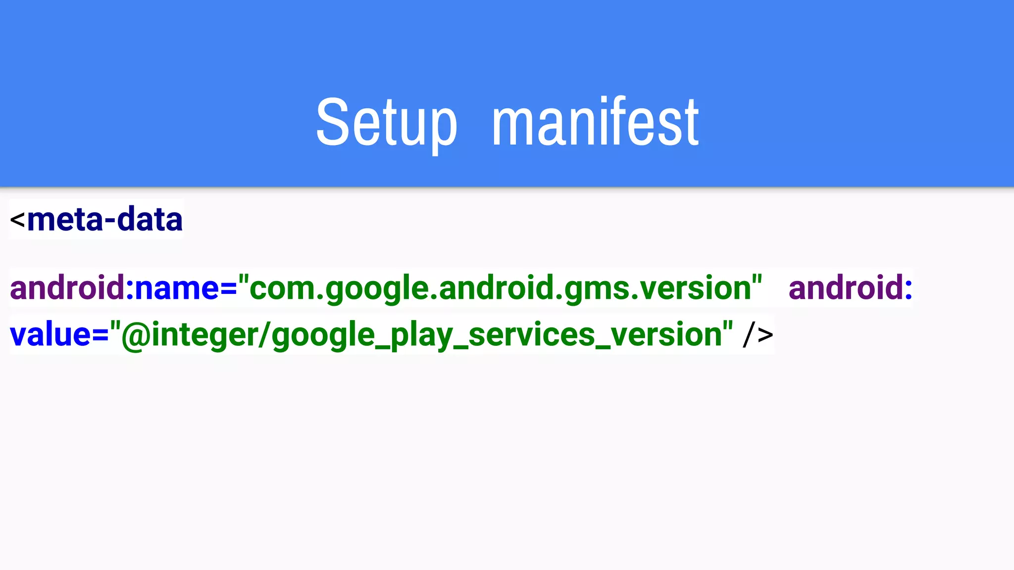 Setup manifest
<meta-data
android:name="com.google.android.gms.version" android:
value="@integer/google_play_services_version" />
 