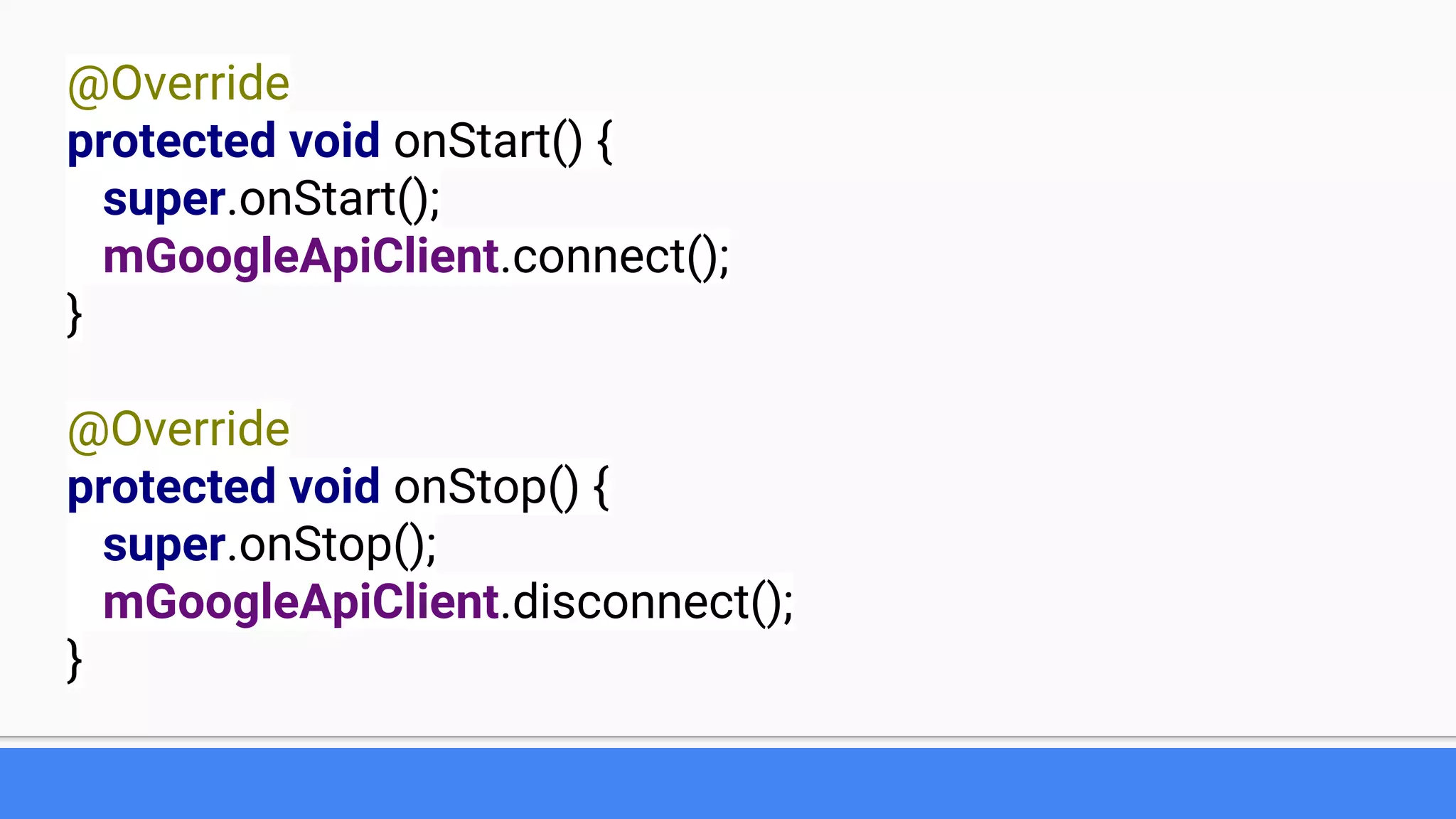 @Override
protected void onStart() {
super.onStart();
mGoogleApiClient.connect();
}
@Override
protected void onStop() {
super.onStop();
mGoogleApiClient.disconnect();
}
 