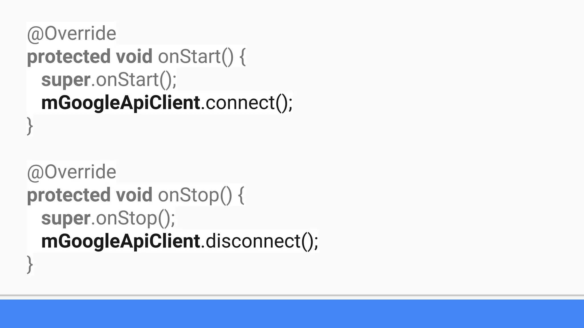 @Override
protected void onStart() {
super.onStart();
mGoogleApiClient.connect();
}
@Override
protected void onStop() {
super.onStop();
mGoogleApiClient.disconnect();
}
 
