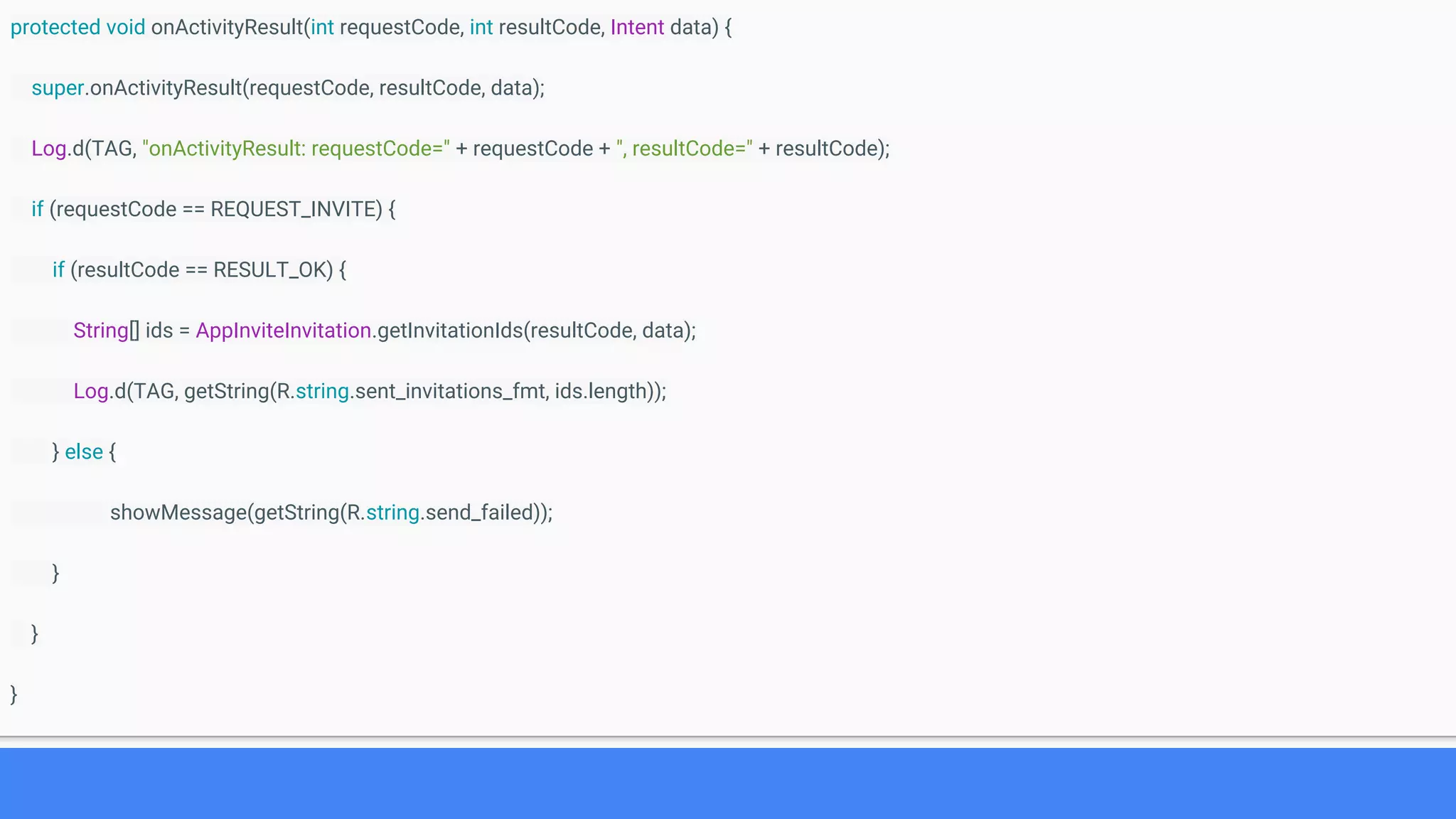 protected void onActivityResult(int requestCode, int resultCode, Intent data) {
super.onActivityResult(requestCode, resultCode, data);
Log.d(TAG, "onActivityResult: requestCode=" + requestCode + ", resultCode=" + resultCode);
if (requestCode == REQUEST_INVITE) {
if (resultCode == RESULT_OK) {
String[] ids = AppInviteInvitation.getInvitationIds(resultCode, data);
Log.d(TAG, getString(R.string.sent_invitations_fmt, ids.length));
} else {
showMessage(getString(R.string.send_failed));
}
}
}
 