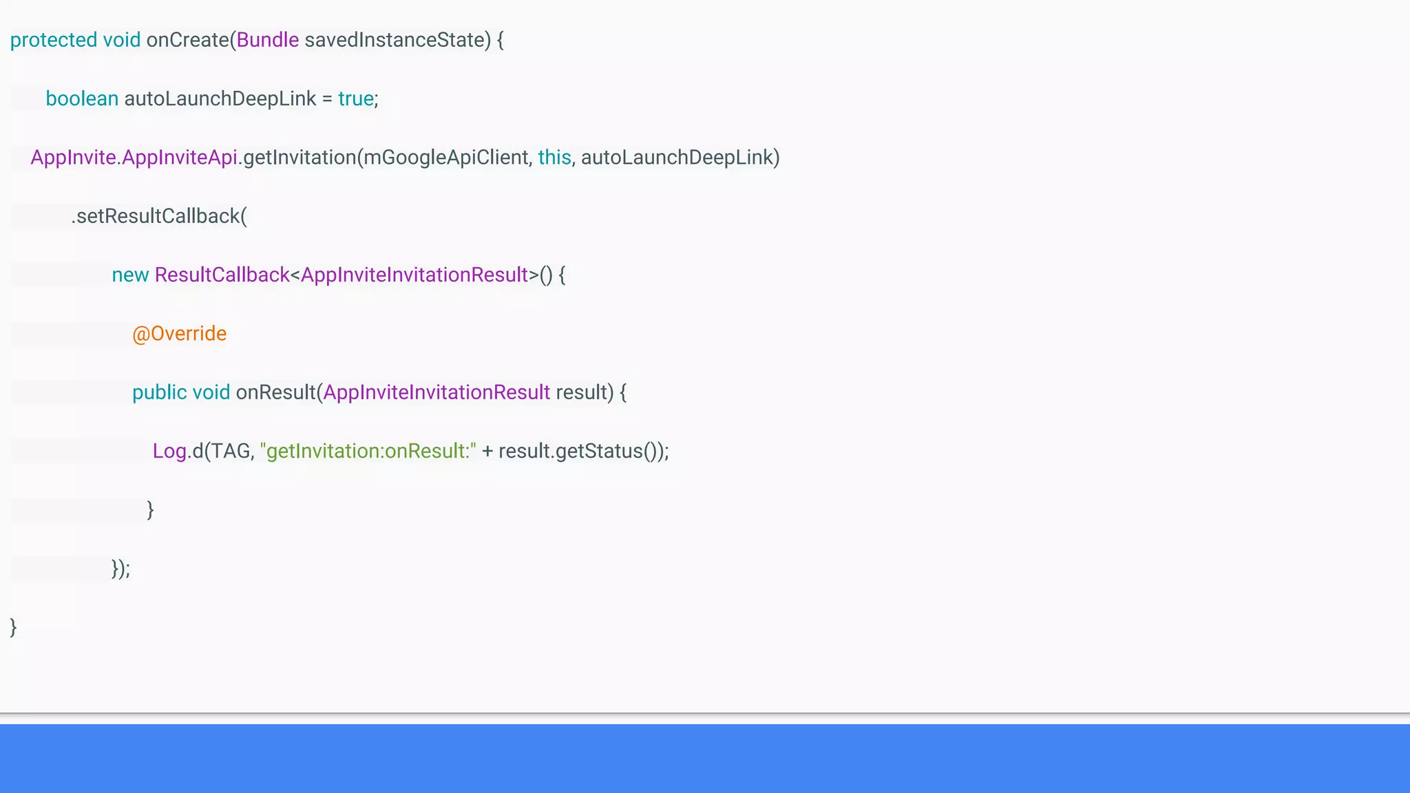 protected void onCreate(Bundle savedInstanceState) {
boolean autoLaunchDeepLink = true;
AppInvite.AppInviteApi.getInvitation(mGoogleApiClient, this, autoLaunchDeepLink)
.setResultCallback(
new ResultCallback<AppInviteInvitationResult>() {
@Override
public void onResult(AppInviteInvitationResult result) {
Log.d(TAG, "getInvitation:onResult:" + result.getStatus());
}
});
}
 