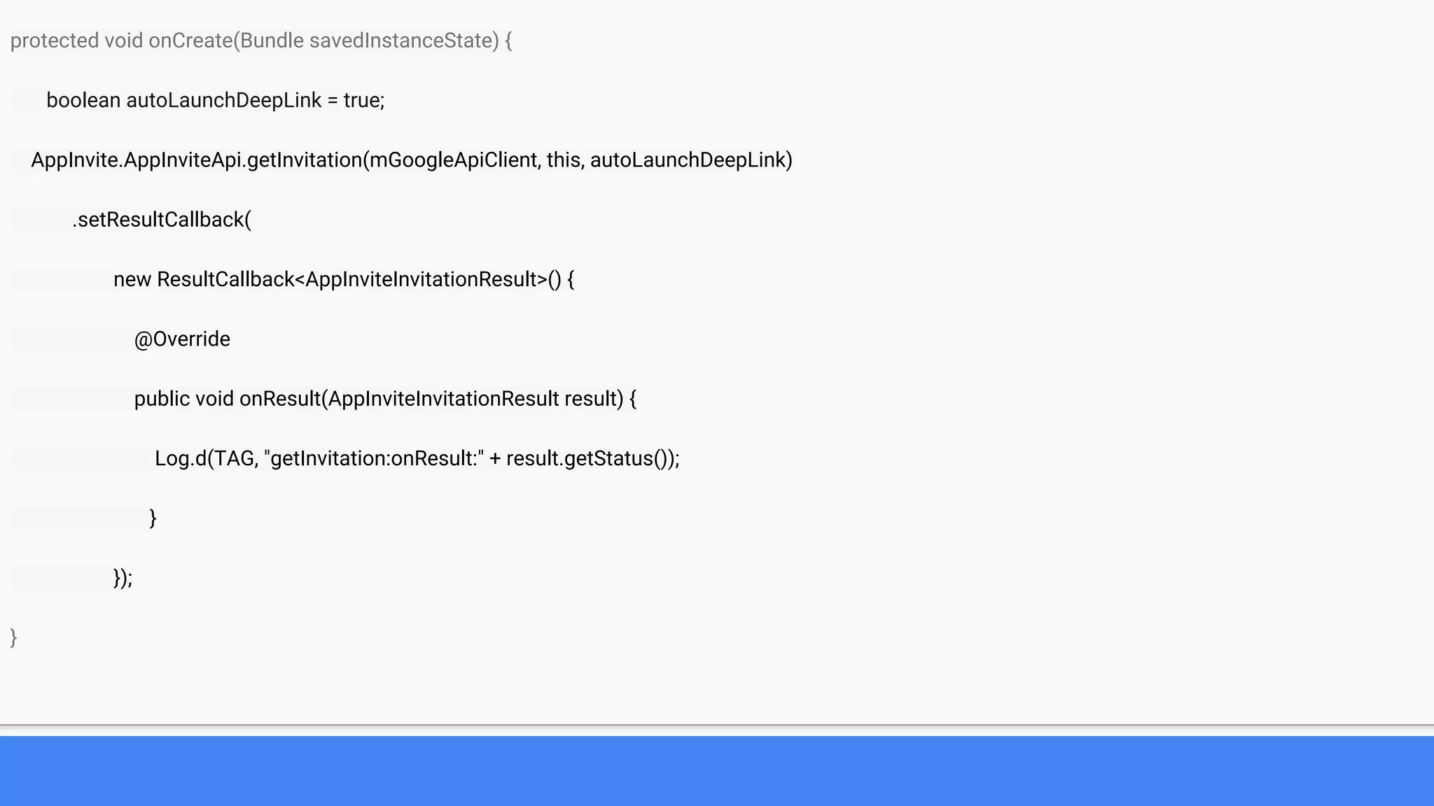 protected void onCreate(Bundle savedInstanceState) {
boolean autoLaunchDeepLink = true;
AppInvite.AppInviteApi.getInvitation(mGoogleApiClient, this, autoLaunchDeepLink)
.setResultCallback(
new ResultCallback<AppInviteInvitationResult>() {
@Override
public void onResult(AppInviteInvitationResult result) {
Log.d(TAG, "getInvitation:onResult:" + result.getStatus());
}
});
}
 