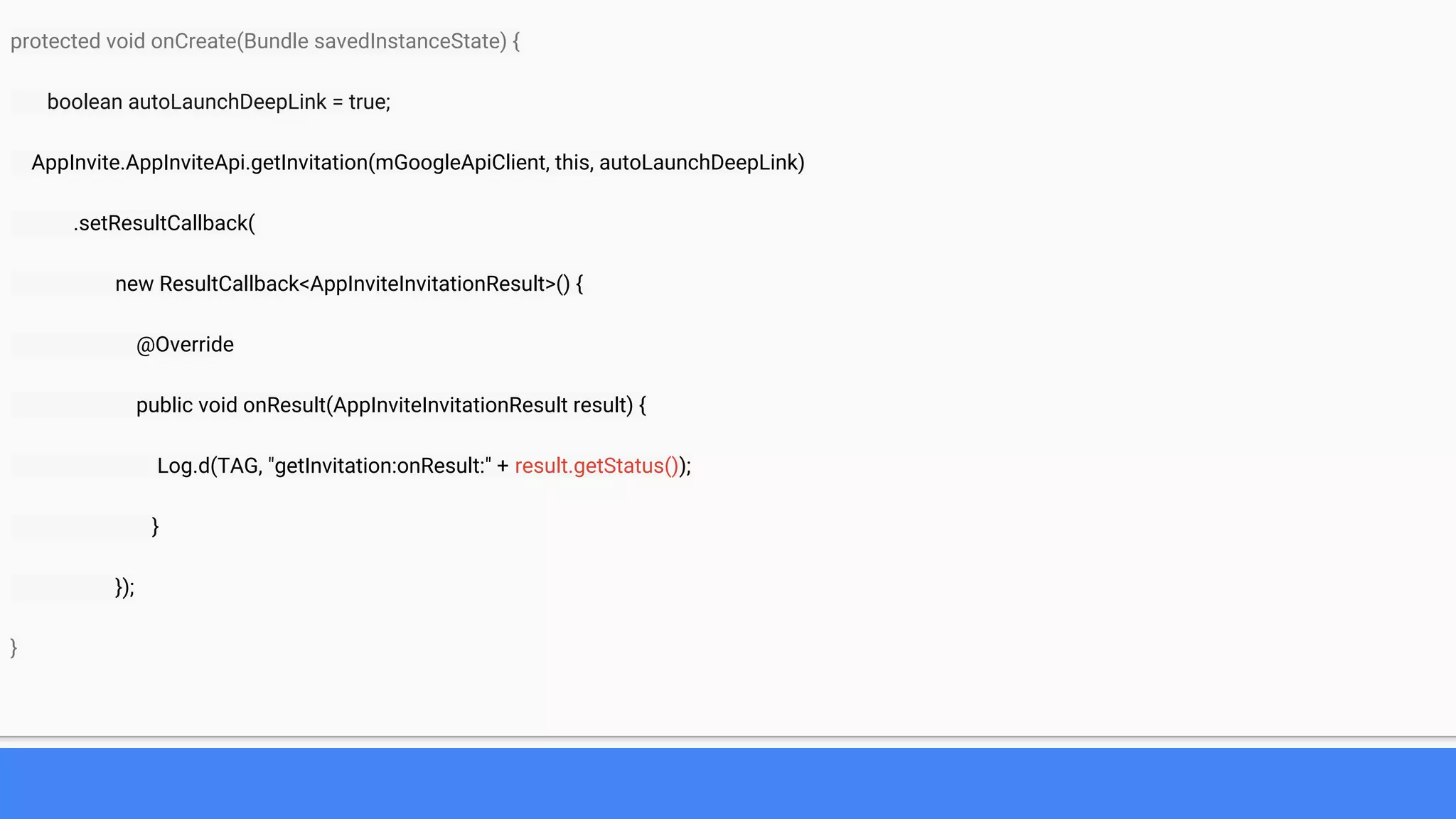 protected void onCreate(Bundle savedInstanceState) {
boolean autoLaunchDeepLink = true;
AppInvite.AppInviteApi.getInvitation(mGoogleApiClient, this, autoLaunchDeepLink)
.setResultCallback(
new ResultCallback<AppInviteInvitationResult>() {
@Override
public void onResult(AppInviteInvitationResult result) {
Log.d(TAG, "getInvitation:onResult:" + result.getStatus());
}
});
}
 