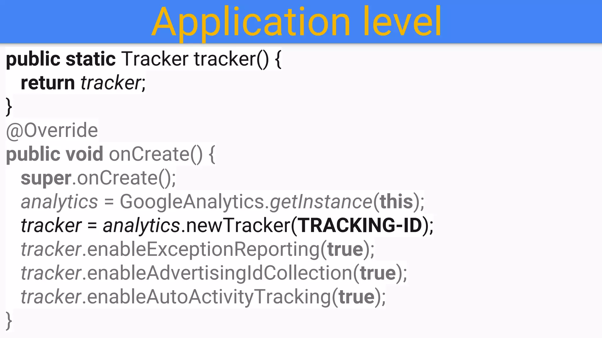 Application level
public static Tracker tracker() {
return tracker;
}
@Override
public void onCreate() {
super.onCreate();
analytics = GoogleAnalytics.getInstance(this);
tracker = analytics.newTracker(TRACKING-ID);
tracker.enableExceptionReporting(true);
tracker.enableAdvertisingIdCollection(true);
tracker.enableAutoActivityTracking(true);
}
 