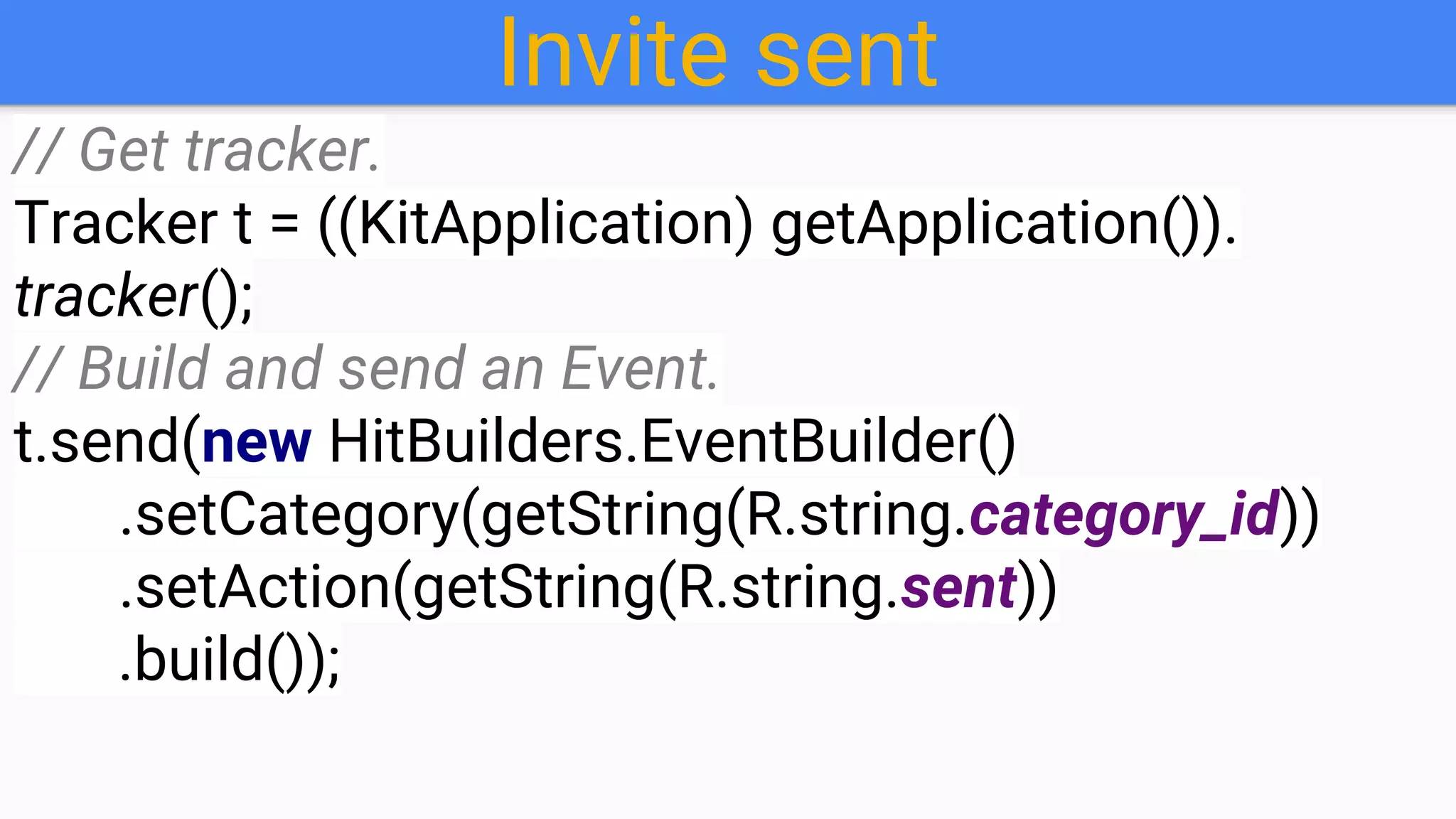 Invite sent
// Get tracker.
Tracker t = ((KitApplication) getApplication()).
tracker();
// Build and send an Event.
t.send(new HitBuilders.EventBuilder()
.setCategory(getString(R.string.category_id))
.setAction(getString(R.string.sent))
.build());
 