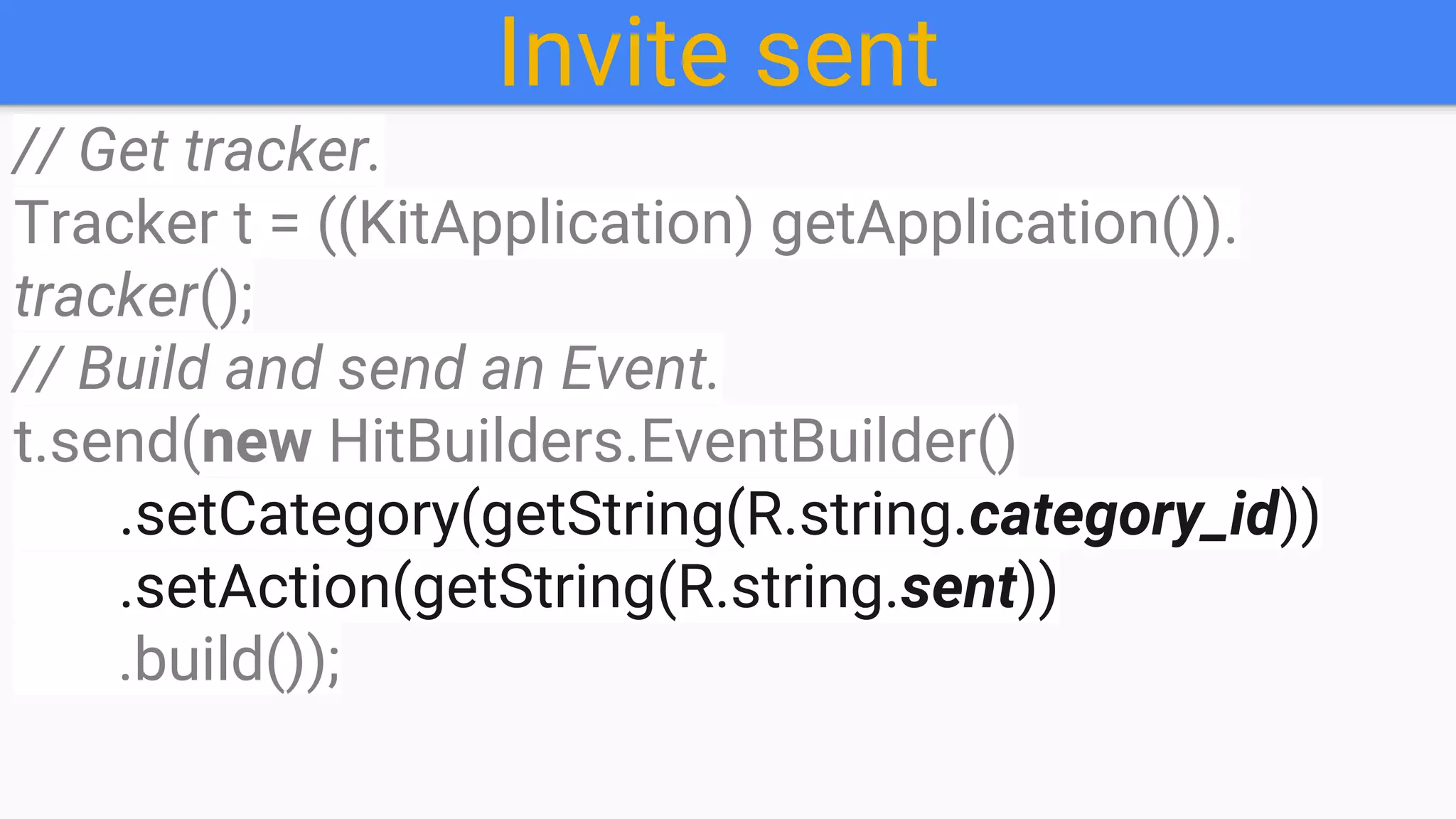 Invite sent
// Get tracker.
Tracker t = ((KitApplication) getApplication()).
tracker();
// Build and send an Event.
t.send(new HitBuilders.EventBuilder()
.setCategory(getString(R.string.category_id))
.setAction(getString(R.string.sent))
.build());
 