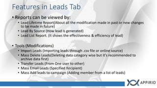 Features in Leads Tab
• Reports can be viewed by:
• Lead Lifetime Report(About all the modification made in past or new changes
to be made in future)
• Lead By Source (How lead is generated)
• Lead List Report. (It shows the effectiveness & efficiency of lead)
• Tools (Modifications)
• Import Leads (Importing leads through .csv file or online source)
• Mass Delete Leads(Deleting data category wise but it's recommended to
archive data first)
• Transfer Leads (From One user to other)
• Mass Email Leads (Specified Recipient)
• Mass Add leads to campaign (Adding member from a list of leads)
 