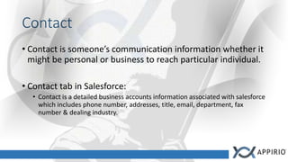 Contact
• Contact is someone’s communication information whether it
might be personal or business to reach particular individual.
• Contact tab in Salesforce:
• Contact is a detailed business accounts information associated with salesforce
which includes phone number, addresses, title, email, department, fax
number & dealing industry.
 