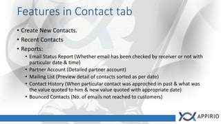Features in Contact tab
• Create New Contacts.
• Recent Contacts
• Reports:
• Email Status Report (Whether email has been checked by receiver or not with
particular date & time)
• Partner Account (Detailed partner account)
• Mailing List (Preview detail of contacts sorted as per date)
• Contact History (When particular contact was approched in past & what was
the value quoted to him & new value quoted with appropriate date)
• Bounced Contacts (No. of emails not reached to customers)
 