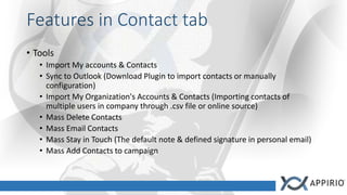 Features in Contact tab
• Tools
• Import My accounts & Contacts
• Sync to Outlook (Download Plugin to import contacts or manually
configuration)
• Import My Organization's Accounts & Contacts (Importing contacts of
multiple users in company through .csv file or online source)
• Mass Delete Contacts
• Mass Email Contacts
• Mass Stay in Touch (The default note & defined signature in personal email)
• Mass Add Contacts to campaign
 