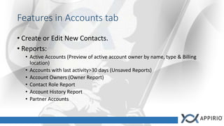 Features in Accounts tab
• Create or Edit New Contacts.
• Reports:
• Active Accounts (Preview of active account owner by name, type & Billing
location)
• Accounts with last activity>30 days (Unsaved Reports)
• Account Owners (Owner Report)
• Contact Role Report
• Account History Report
• Partner Accounts
 