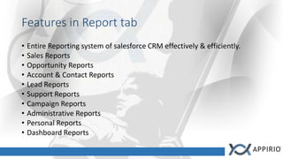 Features in Report tab
• Entire Reporting system of salesforce CRM effectively & efficiently.
• Sales Reports
• Opportunity Reports
• Account & Contact Reports
• Lead Reports
• Support Reports
• Campaign Reports
• Administrative Reports
• Personal Reports
• Dashboard Reports
 
