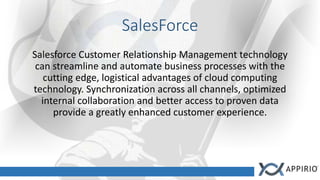 SalesForce
Salesforce Customer Relationship Management technology
can streamline and automate business processes with the
cutting edge, logistical advantages of cloud computing
technology. Synchronization across all channels, optimized
internal collaboration and better access to proven data
provide a greatly enhanced customer experience.
 