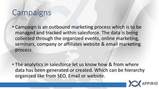 Campaigns
• Campaign is an outbound marketing process which is to be
managed and tracked within salesforce. The data is being
collected through the organized events, online marketing,
seminars, company or affiliates website & email marketing
process.
• The analytics in salesforce let us know how & from where
data has been generated or created. Which can be hierarchy
organized like from SEO, Email or website.
 