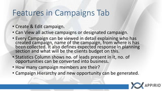 Features in Campaigns Tab
• Create & Edit campaign.
• Can View all active campaigns or designated campaign.
• Every Campaign can be viewed in detail explaining who has
created campaign, name of the campaign, from where is has
been collected. It also defines expected response in planning
section and what will be the clients budget on this.
• Statistics Column shows no. of leads present in it, no. of
opportunities can be converted into business.
• How many campaign members are their?
• Campaign Hierarchy and new opportunity can be generated.
 
