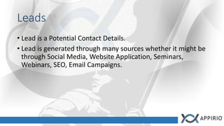 Leads
• Lead is a Potential Contact Details.
• Lead is generated through many sources whether it might be
through Social Media, Website Application, Seminars,
Webinars, SEO, Email Campaigns.
 