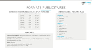 10
FORMATS PUBLICITAIRES
BANNIÈRES PUBLICITAIRES MOBILES DISPLAY STANDARDS CREA RICH MEDIA – FORMATS HTML5
VIDEO SPECS
FORMATS
öö Bannière Rich Media
öö Extensible
öö Interstitiel
öö Video
OBJECTIFS
öö Réponse directe
öö Visite
öö Téléchargement
öö Appel
öö Réseaux sociaux
öö Advergaming
öö Vidéo
RICH MEDIA
öö Certification Celtra et AdGibbon
300x50
320x50
320x480
300x250
120x600
728x90
1024x90
1024x768
10 ko
10 ko
60 ko
60 ko
60 ko
60 ko
60 ko
90 ko
GIF, JPG
GIF, JPG
GIF, JPG
GIF, JPG
GIF, JPG
GIF, JPG
GIF, JPG
GIF, JPG
Celtra (Standard MRAID): ): Bannières « click to play » video, iPhone et iPad:320x480, 480x320,
1024x768, 768x1024 et 300x250.
Specs: Bannières « click to play », Vidéo+Interstitial, max 2MB, MP4, Tablette: max. 640x480,
Smartphone largeur max. 320
VASTL: VAST TAG,
iPhone, iPad: 320x480, 480x320, 1024x768, 768x1024
Specs: VAST TAG, Video+Interstitiel, max 2MB
 