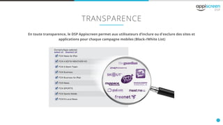 11
TRANSPARENCE
En toute transparence, le DSP Appiscreen permet aux utilisateurs d’inclure ou d'exclure des sites et
applications pour chaque campagne mobiles (Black-/White List)
 