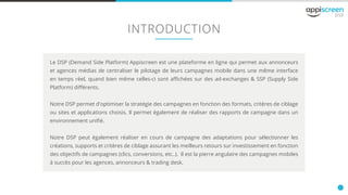 2
INTRODUCTION
Le DSP (Demand Side Platform) Appiscreen est une plateforme en ligne qui permet aux annonceurs
et agences médias de centraliser le pilotage de leurs campagnes mobile dans une même interface
en temps réel, quand bien même celles-ci sont affichées sur des ad-exchanges & SSP (Supply Side
Platform) différents.
Notre DSP permet d'optimiser la stratégie des campagnes en fonction des formats, critères de ciblage
ou sites et applications choisis. Il permet également de réaliser des rapports de campagne dans un
environnement unifié.
Notre DSP peut également réaliser en cours de campagne des adaptations pour sélectionner les
créations, supports et critères de ciblage assurant les meilleurs retours sur investissement en fonction
des objectifs de campagnes (clics, conversions, etc..). Il est la pierre angulaire des campagnes mobiles
à succès pour les agences, annonceurs & trading desk.
 