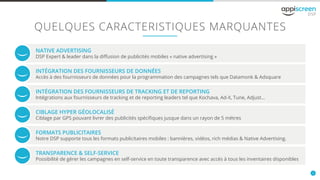 4
QUELQUES CARACTERISTIQUES MARQUANTES
NATIVE ADVERTISING
INTÉGRATION DES FOURNISSEURS DE TRACKING ET DE REPORTING
FORMATS PUBLICITAIRES
INTÉGRATION DES FOURNISSEURS DE DONNÉES
CIBLAGE HYPER GÉOLOCALISÉ
TRANSPARENCE & SELF-SERVICE
DSP Expert & leader dans la diffusion de publicités mobiles « native advertising »
Intégrations aux fournisseurs de tracking et de reporting leaders tel que Kochava, Ad-X, Tune, Adjust...
Notre DSP supporte tous les formats publicitaires mobiles : bannières, vidéos, rich médias & Native Advertising.
Accès à des fournisseurs de données pour la programmation des campagnes tels que Datamonk & Adsquare
Ciblage par GPS pouvant livrer des publicités spécifiques jusque dans un rayon de 5 mètres
Possibilité de gérer les campagnes en self-service en toute transparence avec accès à tous les inventaires disponibles
 