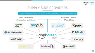 6
SUPPLY SIDE PROVIDERS
LE DSP APPISCREEN DSP EST INTEGRE AVEC LES MEILLEURS SSP AU MONDE
Accès à 12 milliards
d’impressions quotidiennes
Sur plus de 7 millions
d’Apps & Sites
 