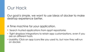 Our goal is simple, we want to use ideas of docker to make
desktop experience better.
A Time machine for your application.
 Search trusted applications from appit repositories
 Tight dropbox integrations to retain app customizations, even if you
are on different hosts
 Usability: Click on app icons like you used to, but now they will run
on docker.
Our Hack
 