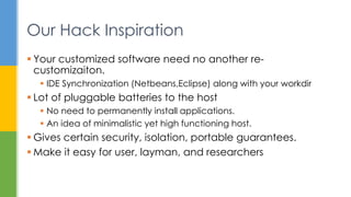  Your customized software need no another re-
customizaiton.
 IDE Synchronization (Netbeans,Eclipse) along with your workdir
 Lot of pluggable batteries to the host
 No need to permanently install applications.
 An idea of minimalistic yet high functioning host.
 Gives certain security, isolation, portable guarantees.
 Make it easy for user, layman, and researchers
Our Hack Inspiration
 