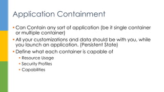  Can Contain any sort of application (be it single container
or multiple container)
 All your customizations and data should be with you, while
you launch an application. (Persistent State)
 Define what each container is capable of
 Resource Usage
 Security Profiles
 Capabilities
Application Containment
 