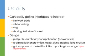  Can easily define interfaces to interact
 Network ports
 ssh tunneling
 vnc
 sharing Xwindow Socket
 Design
 pull,push,search for your application (powerful cli)
 creating launchers which makes using applications intuitive
 gui wrappers to make it look like a package manager *(not
implemented)
Usability
 