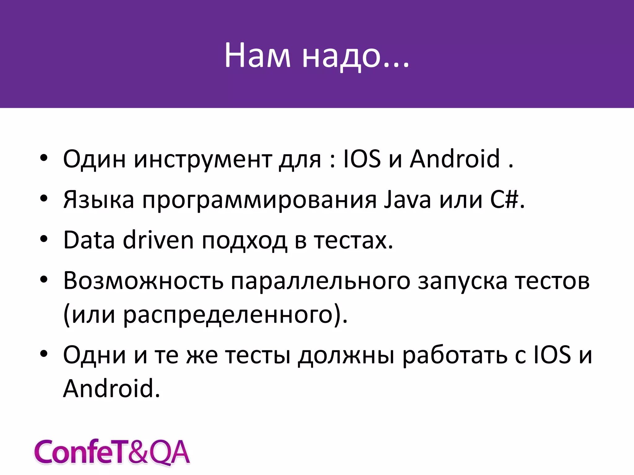 Нам надо...
•
•
•
•

Один инструмент для : IOS и Android .
Языка программирования Java или C#.
Data driven подход в тестах.
Возможность параллельного запуска тестов
(или распределенного).
• Одни и те же тесты должны работать с IOS и
Android.

 