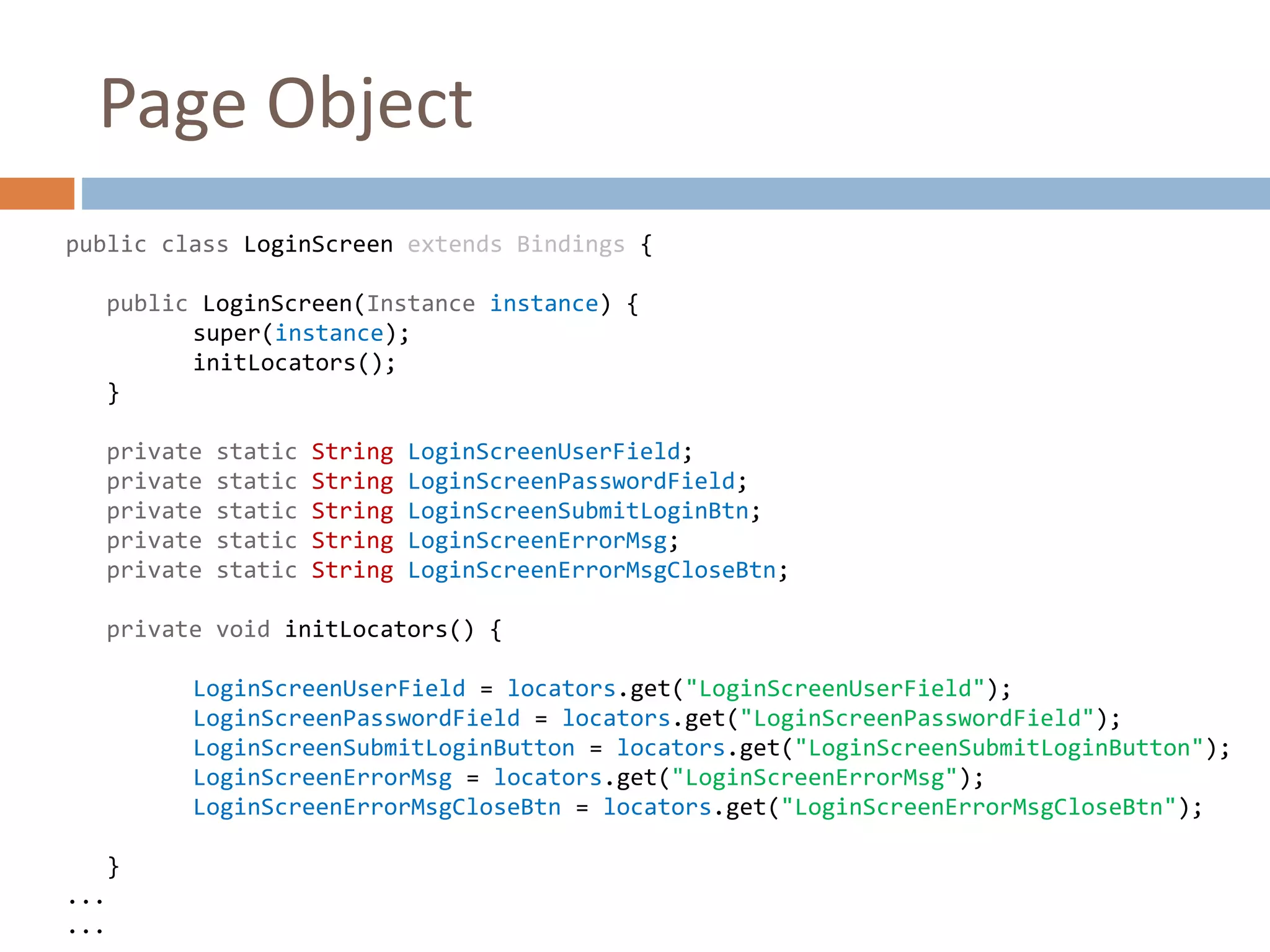 Page Object
public class LoginScreen extends Bindings {
public LoginScreen(Instance instance) {
super(instance);
initLocators();
}
private static String LoginScreenUserField;
private static String LoginScreenPasswordField;
private static String LoginScreenSubmitLoginBtn;
private static String LoginScreenErrorMsg;
private static String LoginScreenErrorMsgCloseBtn;
private void initLocators() {
LoginScreenUserField = locators.get("LoginScreenUserField");
LoginScreenPasswordField = locators.get("LoginScreenPasswordField");
LoginScreenSubmitLoginButton = locators.get("LoginScreenSubmitLoginButton");
LoginScreenErrorMsg = locators.get("LoginScreenErrorMsg");
LoginScreenErrorMsgCloseBtn = locators.get("LoginScreenErrorMsgCloseBtn");
}
...
...
 