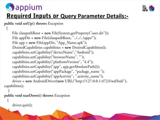 Required Inputs or Query Parameter Details:-
public void setUp() throws Exception
{
File classpathRoot = new File(System.getProperty("user.dir"));
File appDir = new File(classpathRoot, "../../../apps/");
File app = new File(appDir, "App_Name.apk");
DesiredCapabilities capabilities = new DesiredCapabilities();
capabilities.setCapability("deviceName","Android");
capabilities.setCapability("browserName", "");
capabilities.setCapability("platformVersion", "4.4");
capabilities.setCapability("app", app.getAbsolutePath());
capabilities.setCapability("appPackage", “package_name ");
capabilities.setCapability("appActivity", ".activity_name");
driver = new AndroidDriver(new URL("http://127.0.0.1:4723/wd/hub"),
capabilities);
}
public void tearDown() throws Exception
{
driver.quit();
}
 