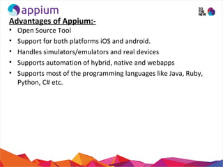 Advantages of Appium:-
• Open Source Tool
• Support for both platforms iOS and android.
• Handles simulators/emulators and real devices
• Supports automation of hybrid, native and webapps
• Supports most of the programming languages like Java, Ruby,
Python, C# etc.
 