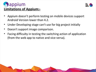 Limitations of Appium:-
• Appium doesn’t perform testing on mobile devices support
Android Version lower than 4.2.
• Under Developing stage can't use for big project initially
• Doesn't support image comparison.
• Facing difficulty in testing the switching action of application
(from the web app to native and vice-versa).
 