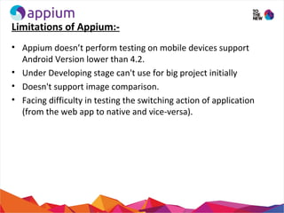 Limitations of Appium:-
• Appium doesn’t perform testing on mobile devices support
Android Version lower than 4.2.
• Under...