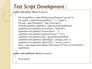 Test Script Development :
public void setUp() throws Exception
{
File classpathRoot = new File(System.getProperty("user.dir"));
File appDir = new File(classpathRoot, "../../../apps/");
File app = new File(appDir, "App_Name.apk");
DesiredCapabilities capabilities = new DesiredCapabilities();
capabilities.setCapability("deviceName","Android");
capabilities.setCapability("browserName", "");
capabilities.setCapability("platformVersion", "4.4");
capabilities.setCapability("app", app.getAbsolutePath());
capabilities.setCapability("appPackage", “package_name ");
capabilities.setCapability("appActivity", ".activity_name");
driver = new AppiumDriver(new URL("http://127.0.0.1:4723/wd/hub"),
capabilities);
}
public void tearDown() throws Exception
{
driver.quit();
}
 
